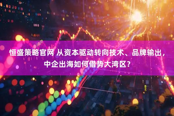 恒盛策略官网 从资本驱动转向技术、品牌输出，中企出海如何借势大湾区？
