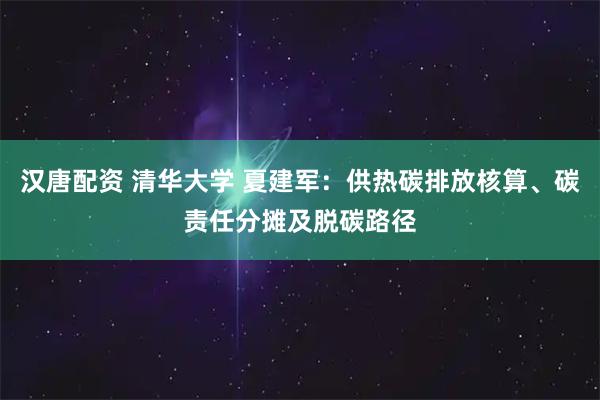 汉唐配资 清华大学 夏建军：供热碳排放核算、碳责任分摊及脱碳路径