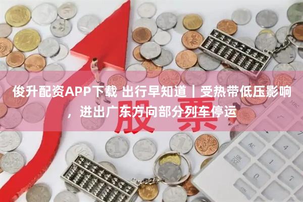 俊升配资APP下载 出行早知道｜受热带低压影响，进出广东方向部分列车停运