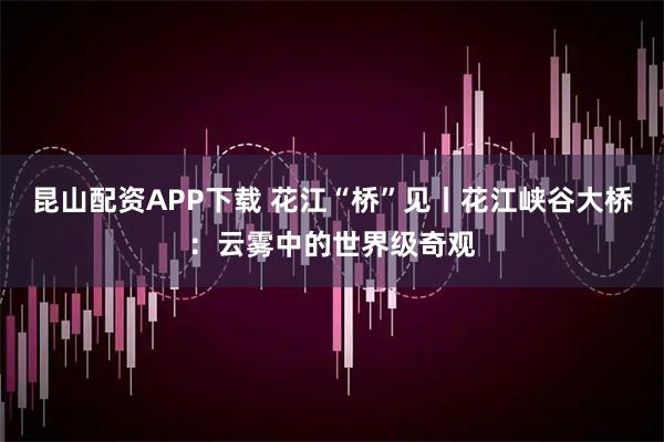 昆山配资APP下载 花江“桥”见丨花江峡谷大桥：云雾中的世界级奇观