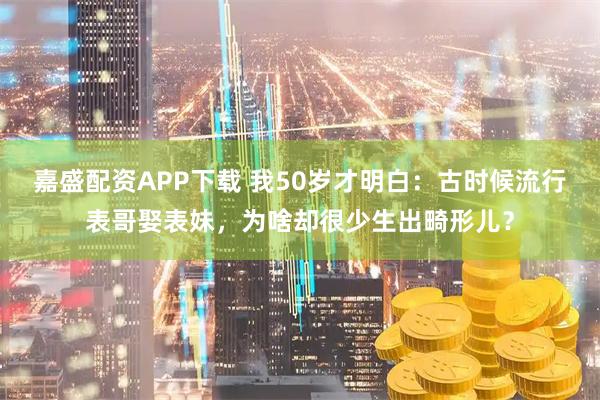 嘉盛配资APP下载 我50岁才明白：古时候流行表哥娶表妹，为啥却很少生出畸形儿？