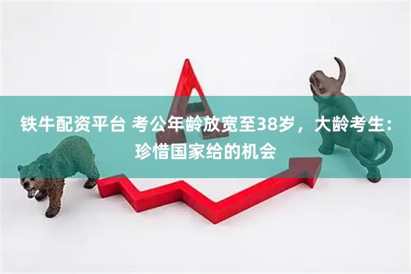 铁牛配资平台 考公年龄放宽至38岁，大龄考生：珍惜国家给的机会
