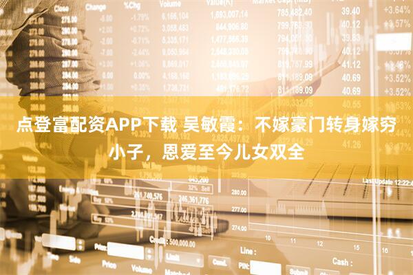 点登富配资APP下载 吴敏霞：不嫁豪门转身嫁穷小子，恩爱至今儿女双全