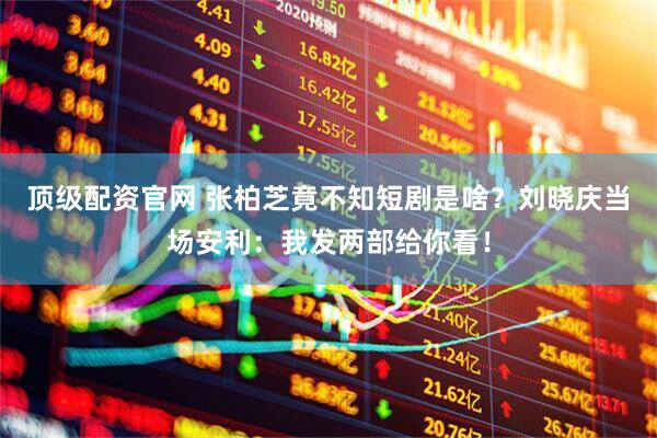 顶级配资官网 张柏芝竟不知短剧是啥？刘晓庆当场安利：我发两部给你看！