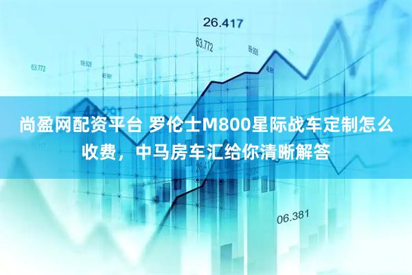 尚盈网配资平台 罗伦士M800星际战车定制怎么收费，中马房车汇给你清晰解答
