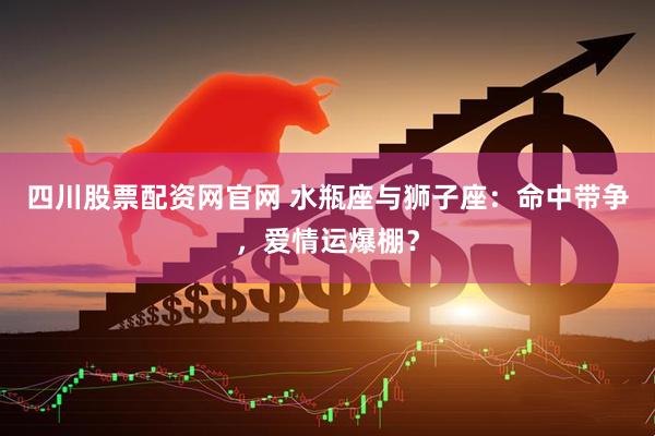 四川股票配资网官网 水瓶座与狮子座：命中带争，爱情运爆棚？