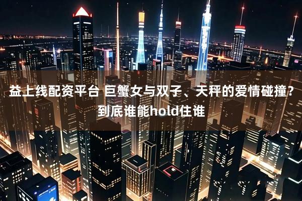 益上线配资平台 巨蟹女与双子、天秤的爱情碰撞？到底谁能hold住谁