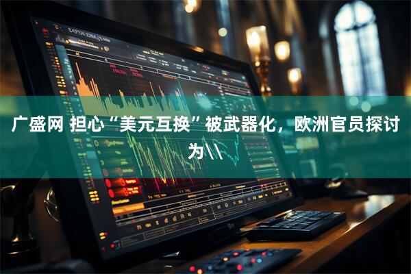 广盛网 担心“美元互换”被武器化，欧洲官员探讨为\
