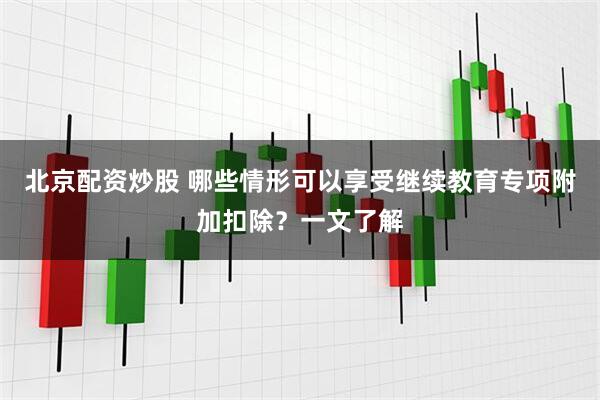 北京配资炒股 哪些情形可以享受继续教育专项附加扣除？一文了解