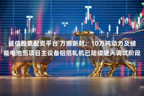 诚信股票配资平台 万顺新材：10万吨动力及储能电池箔项目主设备铝箔轧机已陆续进入调试阶段