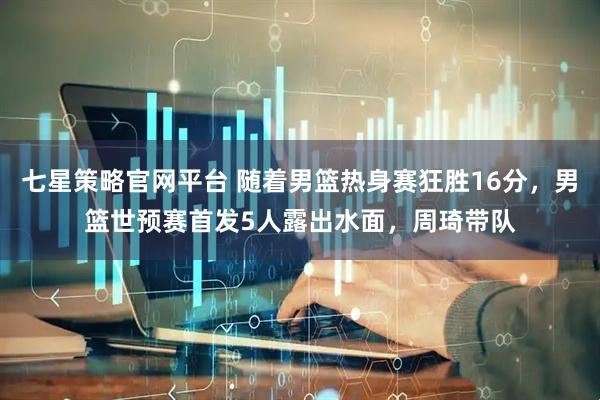 七星策略官网平台 随着男篮热身赛狂胜16分，男篮世预赛首发5人露出水面，周琦带队