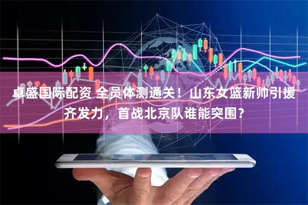 卓盛国际配资 全员体测通关！山东女篮新帅引援齐发力，首战北京队谁能突围？