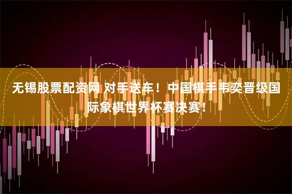 无锡股票配资网 对手送车！中国棋手韦奕晋级国际象棋世界杯赛决赛！
