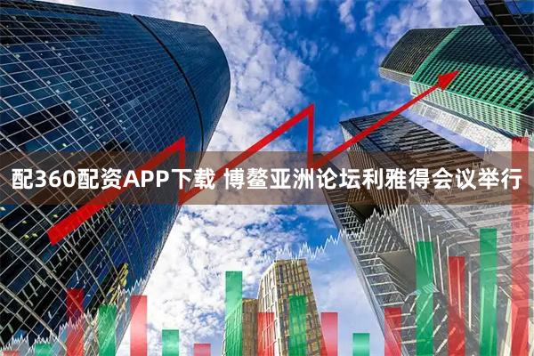 配360配资APP下载 博鳌亚洲论坛利雅得会议举行