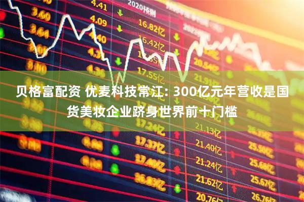 贝格富配资 优麦科技常江: 300亿元年营收是国货美妆企业跻身世界前十门槛