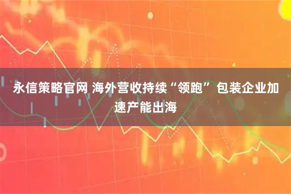 永信策略官网 海外营收持续“领跑” 包装企业加速产能出海