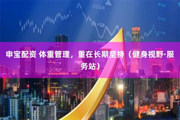 申宝配资 体重管理，重在长期坚持（健身视野·服务站）