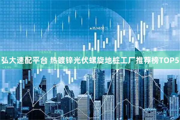 弘大速配平台 热镀锌光伏螺旋地桩工厂推荐榜TOP5