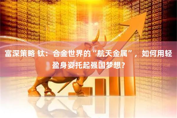 富深策略 钛：合金世界的“航天金属”，如何用轻盈身姿托起强国梦想？