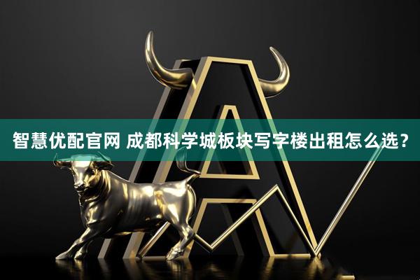 智慧优配官网 成都科学城板块写字楼出租怎么选？