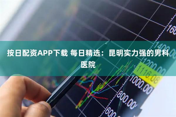 按日配资APP下载 每日精选：昆明实力强的男科医院