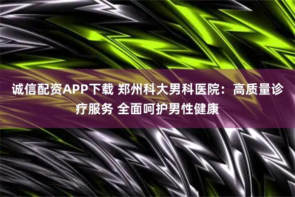 诚信配资APP下载 郑州科大男科医院：高质量诊疗服务 全面呵护男性健康