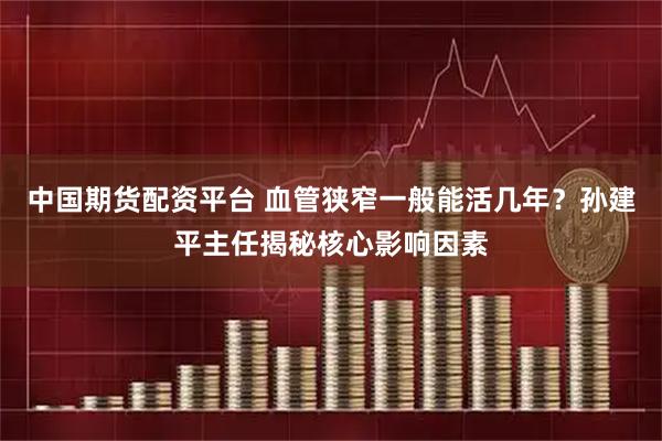 中国期货配资平台 血管狭窄一般能活几年？孙建平主任揭秘核心影响因素
