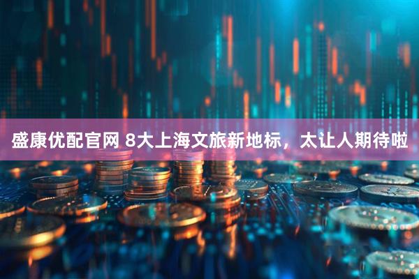 盛康优配官网 8大上海文旅新地标，太让人期待啦