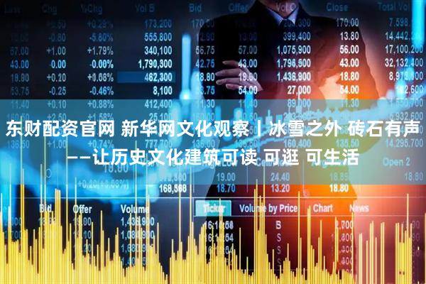 东财配资官网 新华网文化观察丨冰雪之外 砖石有声——让历史文化建筑可读 可逛 可生活