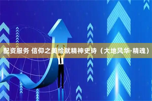 配资服务 信仰之美绘就精神史诗（大地风华·精魂）