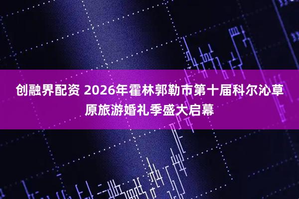 创融界配资 2026年霍林郭勒市第十届科尔沁草原旅游婚礼季盛大启幕