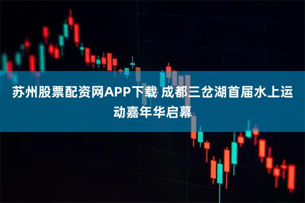 苏州股票配资网APP下载 成都三岔湖首届水上运动嘉年华启幕