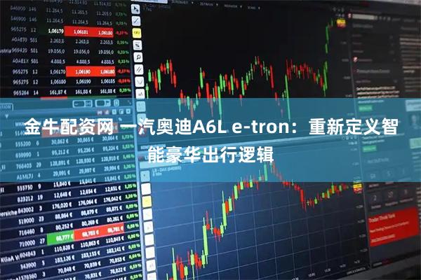 金牛配资网 一汽奥迪A6L e-tron：重新定义智能豪华出行逻辑
