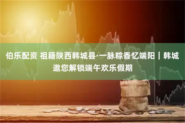 伯乐配资 祖籍陕西韩城县·一脉粽香忆端阳｜韩城邀您解锁端午欢乐假期