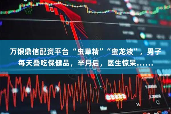 万银鼎信配资平台 “虫草精”“蛮龙液”，男子每天叠吃保健品，半月后，医生惊呆……