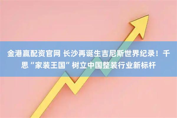金港赢配资官网 长沙再诞生吉尼斯世界纪录！千思“家装王国”树立中国整装行业新标杆